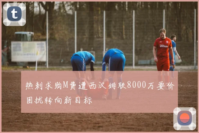 热刺求购M费遭西汉姆联8000万要价困扰转向新目标