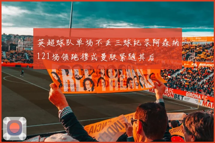 英超球队单场不丢三球纪录阿森纳121场领跑穆式曼联紧随其后