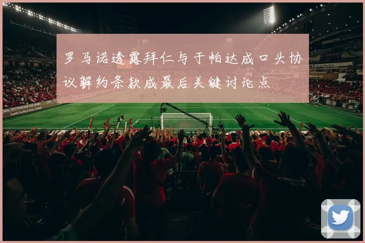 罗马诺透露拜仁与于帕达成口头协议解约条款成最后关键讨论点