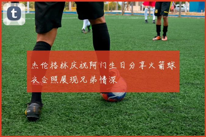 杰伦格林庆祝阿门生日分享火箭球衣合照展现兄弟情深