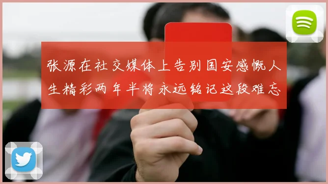 张源在社交媒体上告别国安感慨人生精彩两年半将永远铭记这段难忘故事