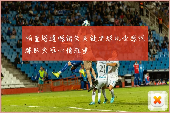 帕奎塔遗憾错失关键进球机会感叹球队失冠心情沉重
