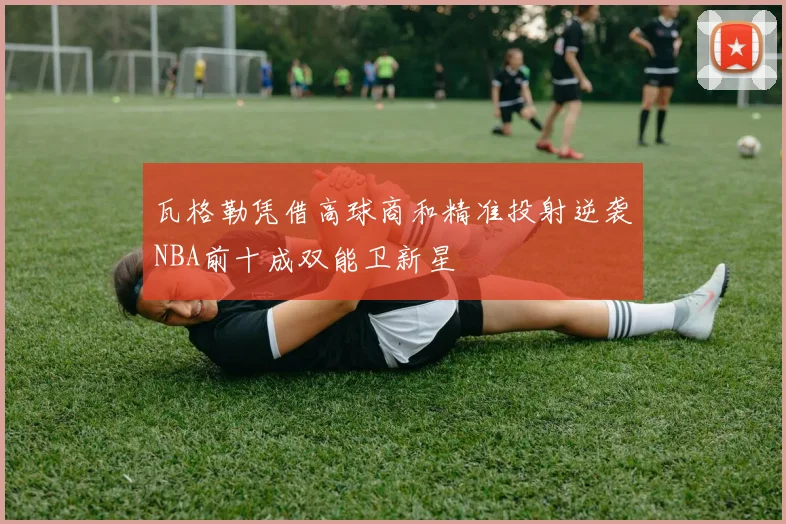 瓦格勒凭借高球商和精准投射逆袭NBA前十成双能卫新星