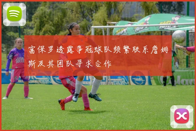 富保罗透露争冠球队频繁联系詹姆斯及其团队寻求合作