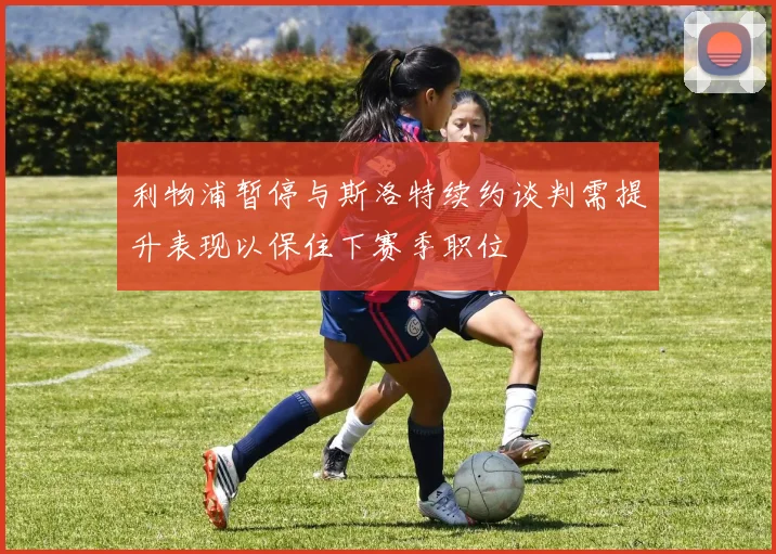 利物浦暂停与斯洛特续约谈判需提升表现以保住下赛季职位