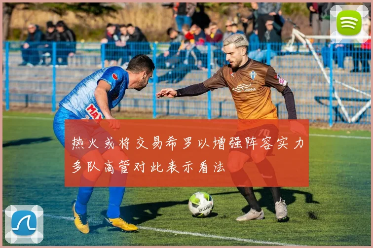 热火或将交易希罗以增强阵容实力多队高管对此表示看法